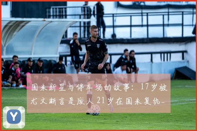 国米新星与停车场的故事：17岁被尤文断言是废人 21岁在国米复仇_1